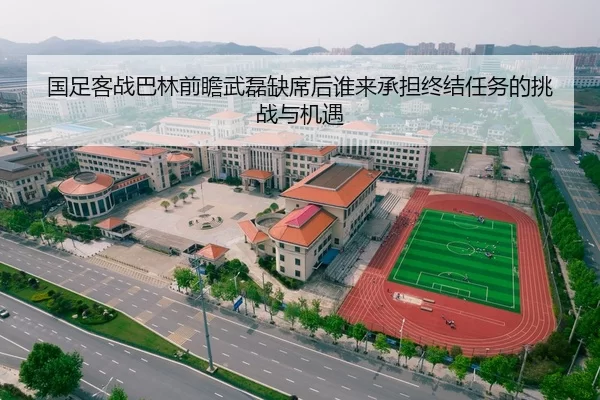 国足客战巴林前瞻武磊缺席后谁来承担终结任务的挑战与机遇