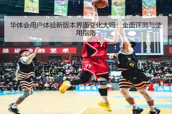华体会用户体验新版本界面变化大吗：全面评测与使用指南