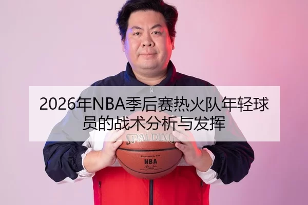 2026年NBA季后赛热火队年轻球员的战术分析与发挥