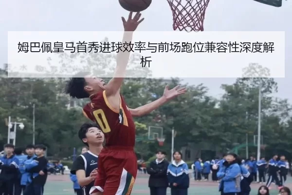 姆巴佩皇马首秀进球效率与前场跑位兼容性深度解析