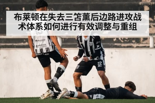 布莱顿在失去三笘薰后边路进攻战术体系如何进行有效调整与重组