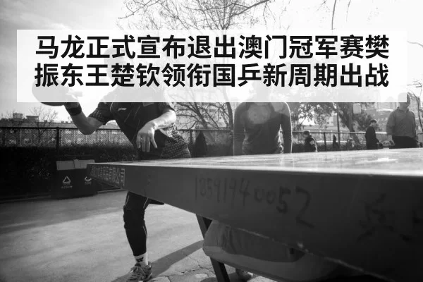 马龙正式宣布退出澳门冠军赛樊振东王楚钦领衔国乒新周期出战